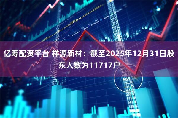 亿筹配资平台 祥源新材：截至2025年12月31日股东人数为11717户