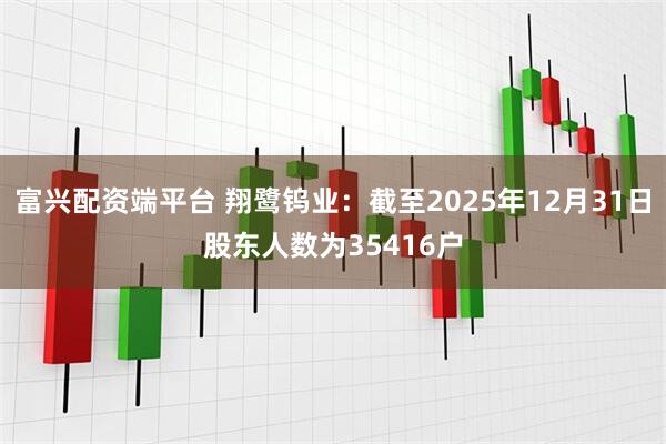富兴配资端平台 翔鹭钨业：截至2025年12月31日股东人数为35416户