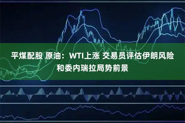 平煤配股 原油：WTI上涨 交易员评估伊朗风险和委内瑞拉局势前景