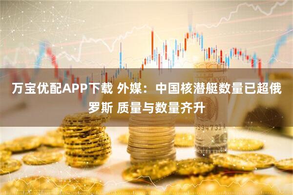 万宝优配APP下载 外媒：中国核潜艇数量已超俄罗斯 质量与数量齐升