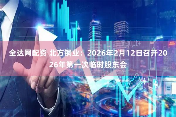 全达网配资 北方铜业：2026年2月12日召开2026年第一次临时股东会