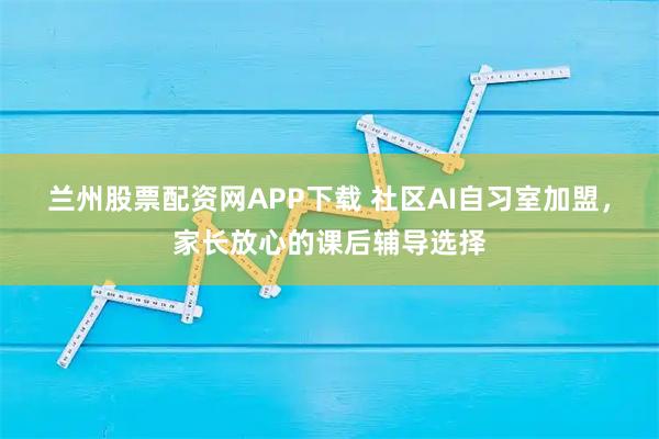 兰州股票配资网APP下载 社区AI自习室加盟,家长放心的课后辅导选择