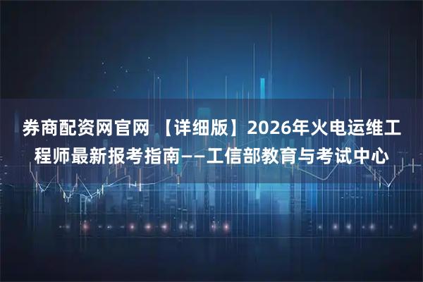 券商配资网官网 【详细版】2026年火电运维工程师最新报考指南——工信部教育与考试中心