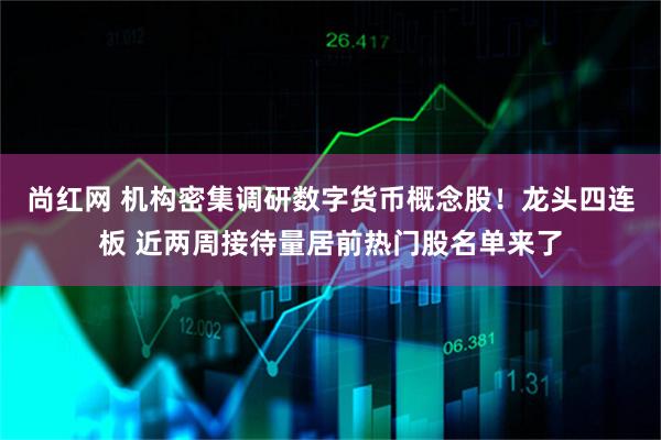 尚红网 机构密集调研数字货币概念股！龙头四连板 近两周接待量居前热门股名单来了