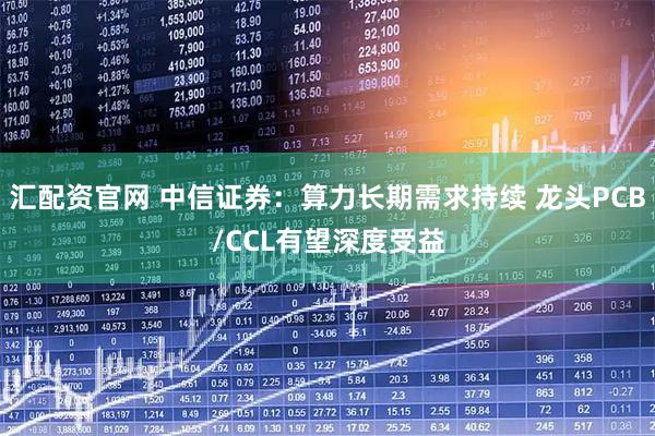 汇配资官网 中信证券：算力长期需求持续 龙头PCB/CCL有望深度受益