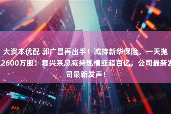 大资本优配 郭广昌再出手！减持新华保险，一天抛售超2600万股！复兴系总减持规模或超百亿，公司最新发声！