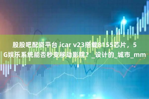 股股吧配资平台 icar v23搭载8155芯片，5G娱乐系统能否秒变移动影院？_设计的_城市_mm
