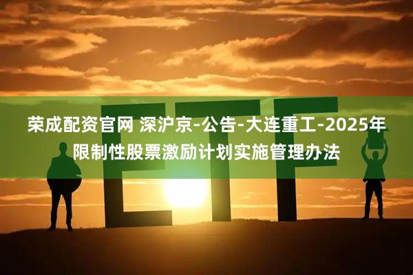 荣成配资官网 深沪京-公告-大连重工-2025年限制性股票激励计划实施管理办法