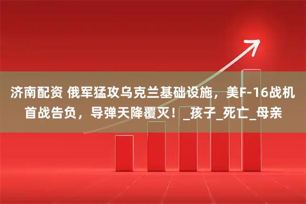 济南配资 俄军猛攻乌克兰基础设施，美F-16战机首战告负，导弹天降覆灭！_孩子_死亡_母亲