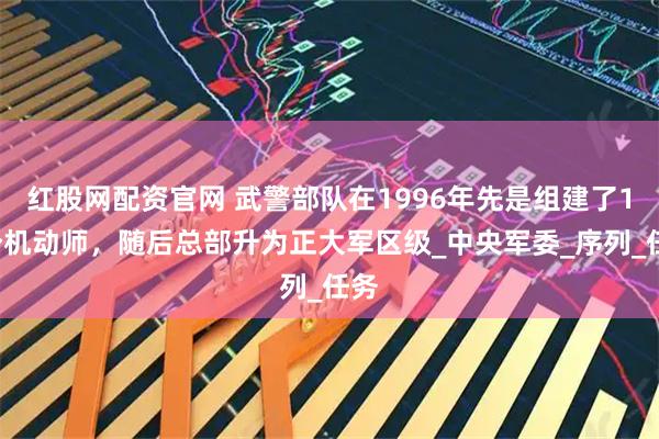 红股网配资官网 武警部队在1996年先是组建了14个机动师，随后总部升为正大军区级_中央军委_序列_任务