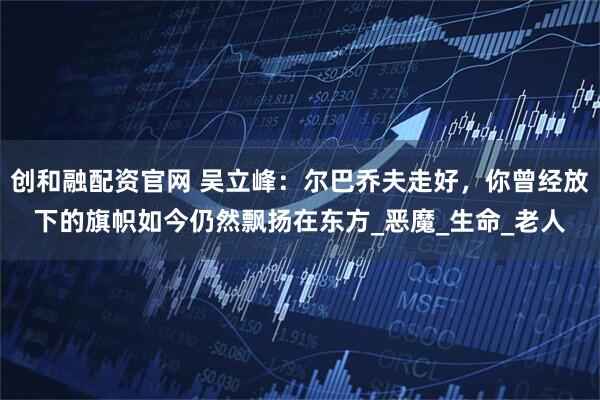 创和融配资官网 吴立峰：尔巴乔夫走好，你曾经放下的旗帜如今仍然飘扬在东方_恶魔_生命_老人