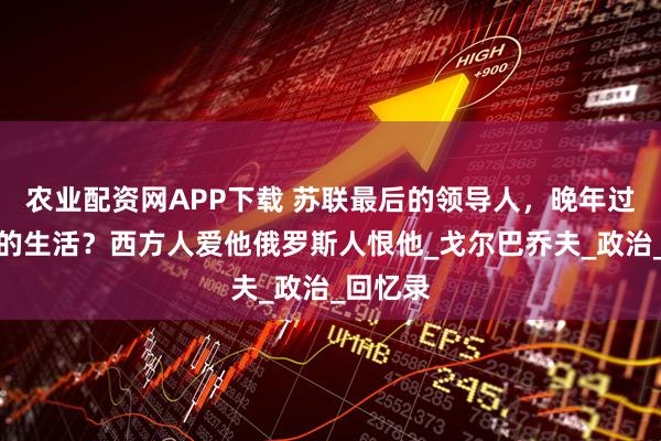 农业配资网APP下载 苏联最后的领导人，晚年过着怎样的生活？西方人爱他俄罗斯人恨他_戈尔巴乔夫_政治_回忆录