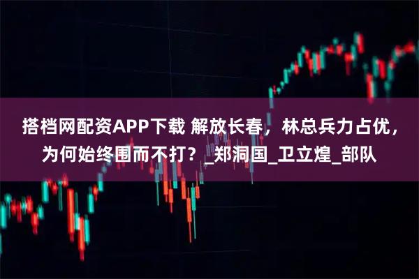 搭档网配资APP下载 解放长春，林总兵力占优，为何始终围而不打？_郑洞国_卫立煌_部队
