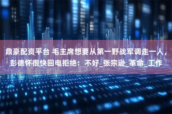 鼎豪配资平台 毛主席想要从第一野战军调走一人，彭德怀很快回电拒绝：不好_张宗逊_革命_工作