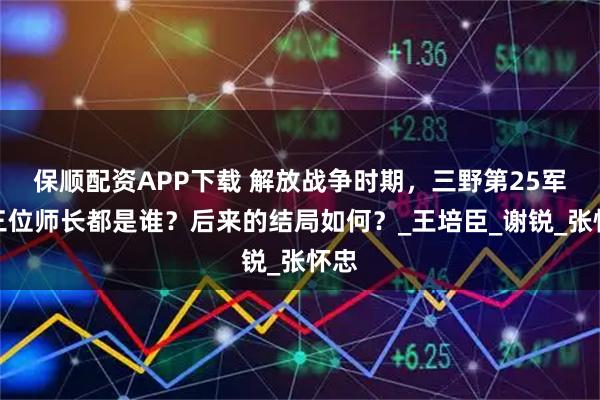 保顺配资APP下载 解放战争时期，三野第25军的三位师长都是谁？后来的结局如何？_王培臣_谢锐_张怀忠