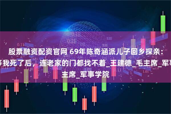 股票融资配资官网 69年陈奇涵派儿子回乡探亲：不要等我死了后，连老家的门都找不着_王建德_毛主席_军事学院