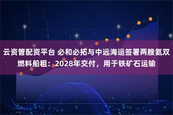 云资管配资平台 必和必拓与中远海运签署两艘氨双燃料船租：2028年交付，用于铁矿石运输