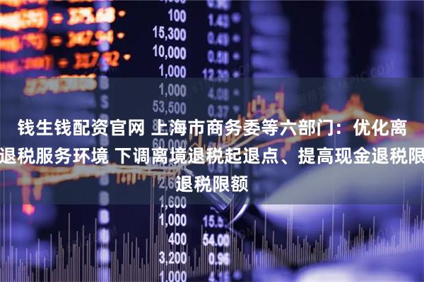 钱生钱配资官网 上海市商务委等六部门：优化离境退税服务环境 下调离境退税起退点、提高现金退税限额