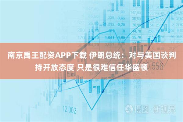 南京禹王配资APP下载 伊朗总统：对与美国谈判持开放态度 只是很难信任华盛顿