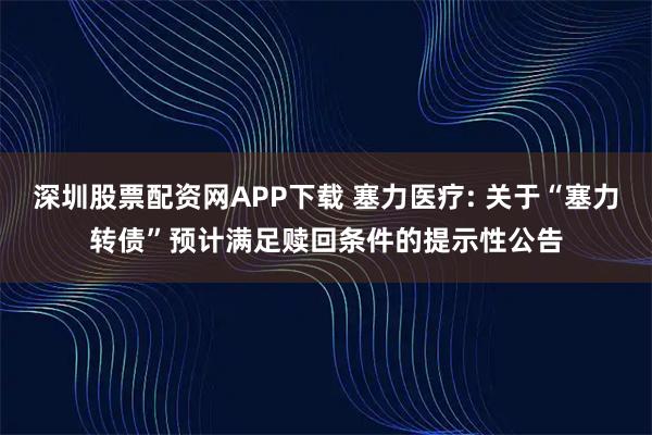 深圳股票配资网APP下载 塞力医疗: 关于“塞力转债”预计满足赎回条件的提示性公告