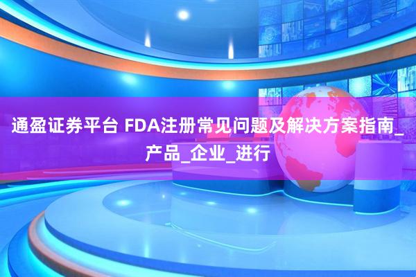通盈证券平台 FDA注册常见问题及解决方案指南_产品_企业_进行
