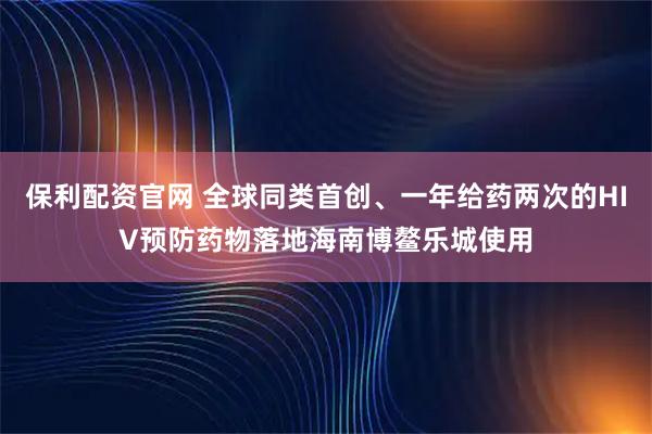 保利配资官网 全球同类首创、一年给药两次的HIV预防药物落地海南博鳌乐城使用