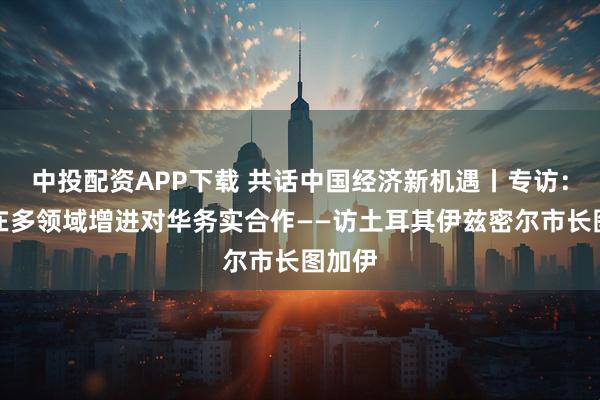 中投配资APP下载 共话中国经济新机遇丨专访：期待在多领域增进对华务实合作——访土耳其伊兹密尔市长图加伊