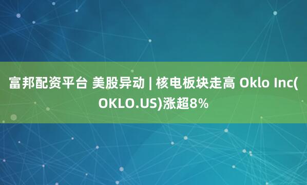 富邦配资平台 美股异动 | 核电板块走高 Oklo Inc(OKLO.US)涨超8%