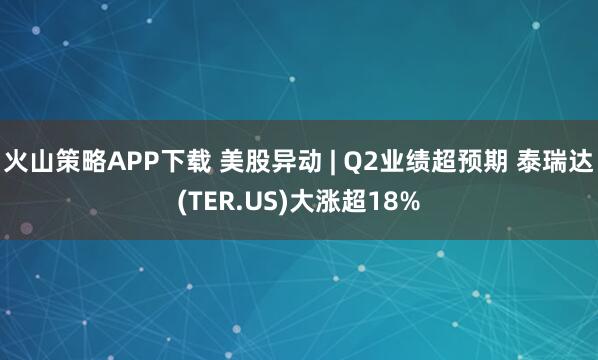 火山策略APP下载 美股异动 | Q2业绩超预期 泰瑞达(TER.US)大涨超18%