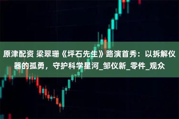 原津配资 梁翠珊《坪石先生》路演首秀：以拆解仪器的孤勇，守护科学星河_邹仪新_零件_观众