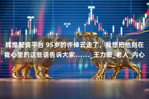 辉煌配资平台 95岁的许倬云走了，我想把他刻在我心里的这些话告诉大家……_王力宏_老人_内心