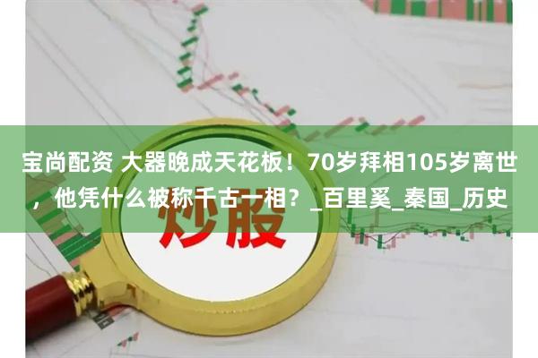 宝尚配资 大器晚成天花板！70岁拜相105岁离世，他凭什么被称千古一相？_百里奚_秦国_历史