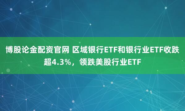 博股论金配资官网 区域银行ETF和银行业ETF收跌超4.3%，领跌美股行业ETF