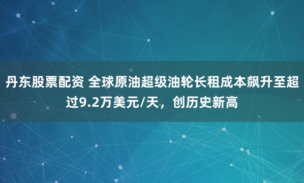 丹东股票配资 全球原油超级油轮长租成本飙升至超过9.2万美元/天，创历史新高