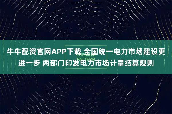牛牛配资官网APP下载 全国统一电力市场建设更进一步 两部门印发电力市场计量结算规则