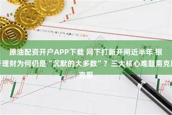 原油配资开户APP下载 网下打新开闸近半年 银行理财为何仍是“沉默的大多数”？三大核心难题需克服
