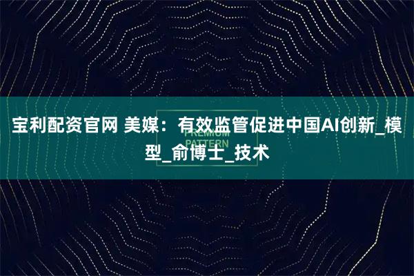 宝利配资官网 美媒：有效监管促进中国AI创新_模型_俞博士_技术