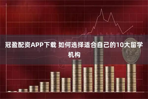冠盈配资APP下载 如何选择适合自己的10大留学机构