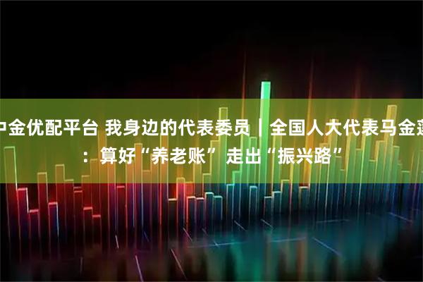 中金优配平台 我身边的代表委员｜全国人大代表马金莲：算好“养老账” 走出“振兴路”