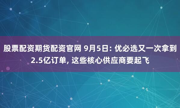 股票配资期货配资官网 9月5日: 优必选又一次拿到2.5亿订单, 这些核心供应商要起飞