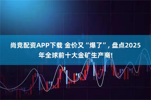 尚竞配资APP下载 金价又“爆了”, 盘点2025年全球前十大金矿生产商!