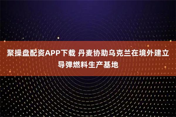 聚操盘配资APP下载 丹麦协助乌克兰在境外建立导弹燃料生产基地
